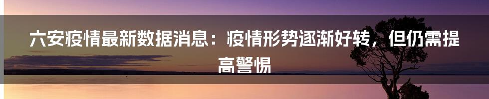 六安疫情最新数据消息：疫情形势逐渐好转，但仍需提高警惕