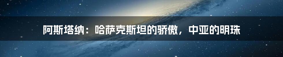 阿斯塔纳：哈萨克斯坦的骄傲，中亚的明珠