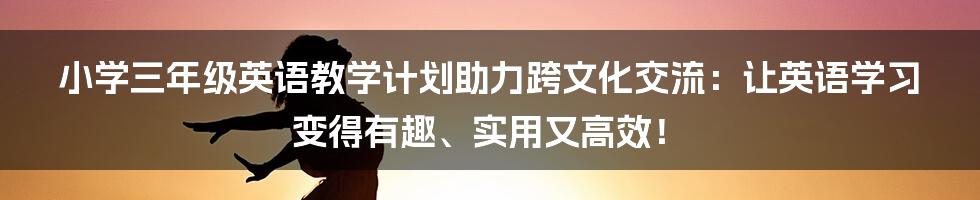 小学三年级英语教学计划助力跨文化交流：让英语学习变得有趣、实用又高效！