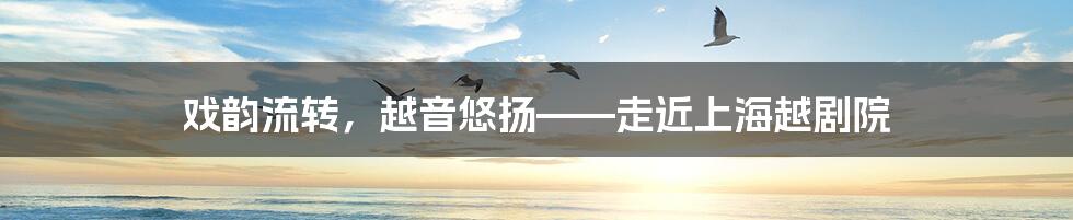 戏韵流转，越音悠扬——走近上海越剧院