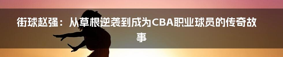 街球赵强：从草根逆袭到成为CBA职业球员的传奇故事