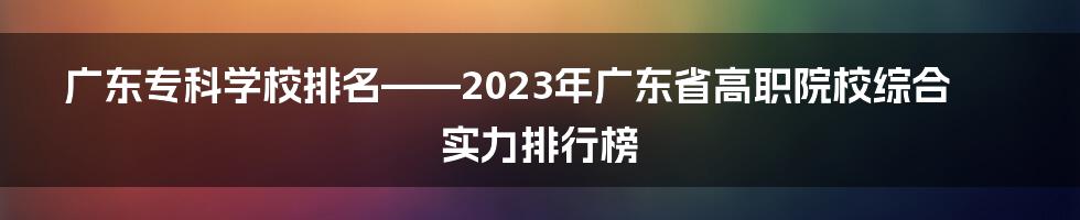 广东专科学校排名——2023年广东省高职院校综合实力排行榜