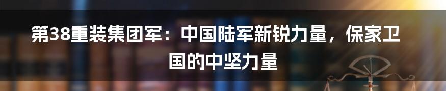 第38重装集团军：中国陆军新锐力量，保家卫国的中坚力量