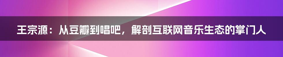 王宗源：从豆瓣到唱吧，解剖互联网音乐生态的掌门人