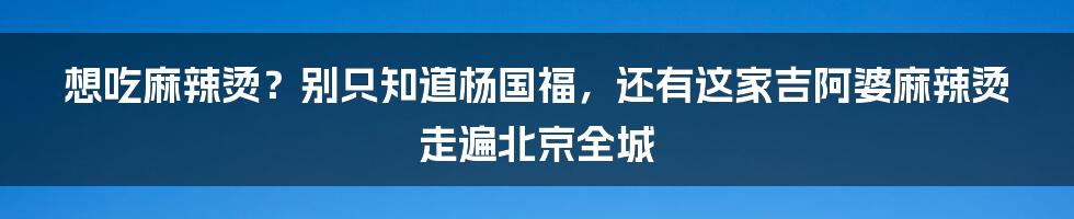 想吃麻辣烫？别只知道杨国福，还有这家吉阿婆麻辣烫走遍北京全城