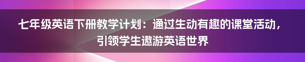 七年级英语下册教学计划：通过生动有趣的课堂活动，引领学生遨游英语世界