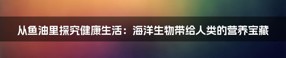 从鱼油里探究健康生活：海洋生物带给人类的营养宝藏