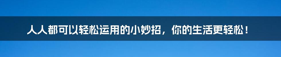 人人都可以轻松运用的小妙招，你的生活更轻松！