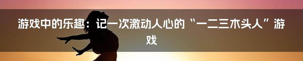 游戏中的乐趣：记一次激动人心的“一二三木头人”游戏