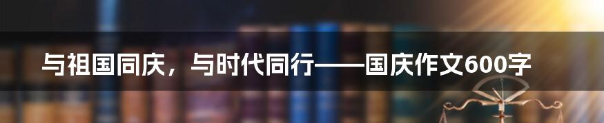 与祖国同庆，与时代同行——国庆作文600字