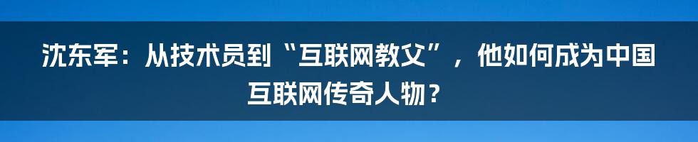 沈东军：从技术员到“互联网教父”，他如何成为中国互联网传奇人物？