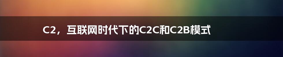 C2，互联网时代下的C2C和C2B模式