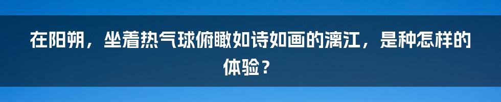 在阳朔，坐着热气球俯瞰如诗如画的漓江，是种怎样的体验？