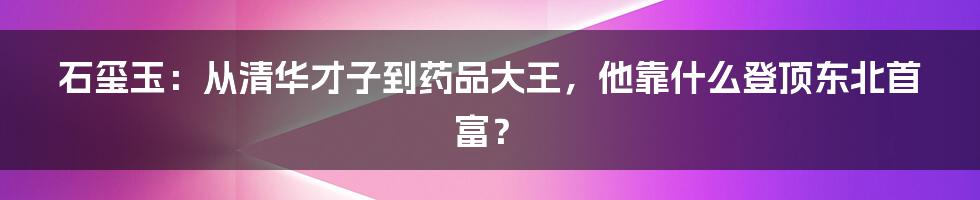 石玺玉：从清华才子到药品大王，他靠什么登顶东北首富？