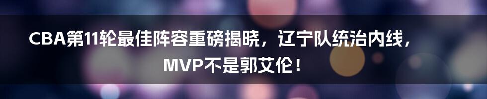 CBA第11轮最佳阵容重磅揭晓，辽宁队统治内线，MVP不是郭艾伦！