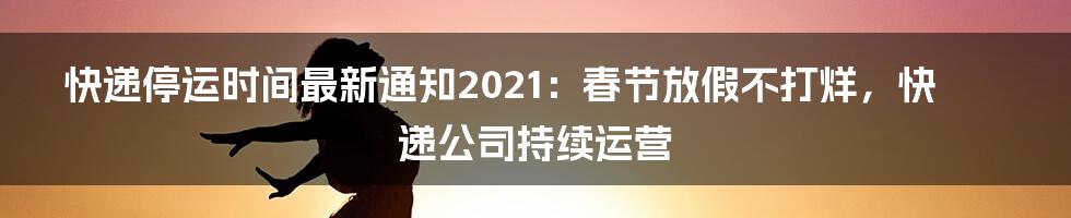 快递停运时间最新通知2021：春节放假不打烊，快递公司持续运营