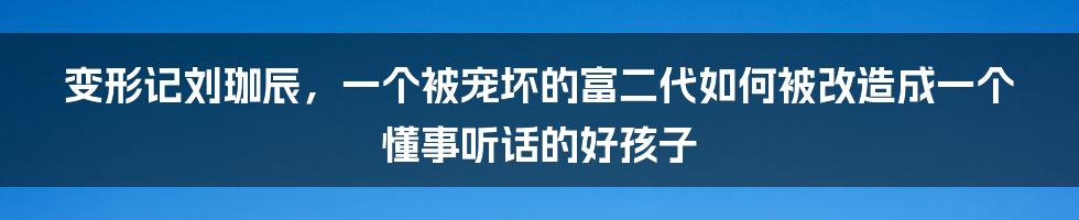 变形记刘珈辰，一个被宠坏的富二代如何被改造成一个懂事听话的好孩子