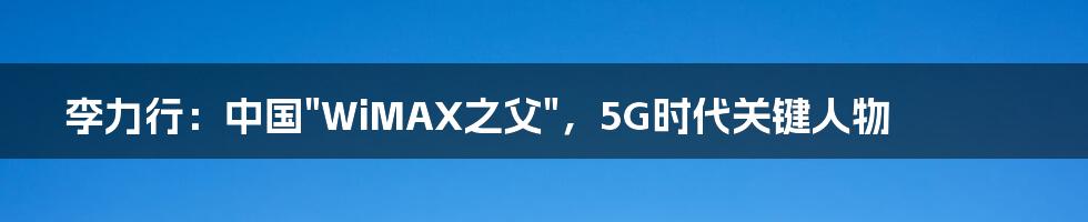 李力行：中国"WiMAX之父"，5G时代关键人物