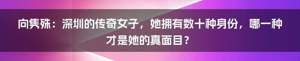 向隽殊：深圳的传奇女子，她拥有数十种身份，哪一种才是她的真面目？