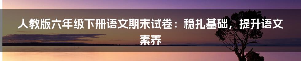 人教版六年级下册语文期末试卷：稳扎基础，提升语文素养