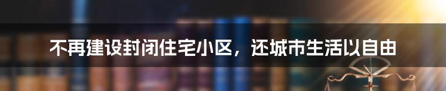 不再建设封闭住宅小区，还城市生活以自由