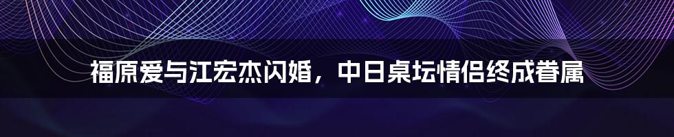 福原爱与江宏杰闪婚，中日桌坛情侣终成眷属