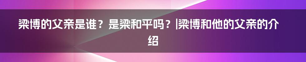 梁博的父亲是谁？是梁和平吗？|梁博和他的父亲的介绍