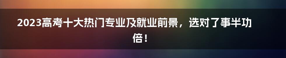 2023高考十大热门专业及就业前景，选对了事半功倍！