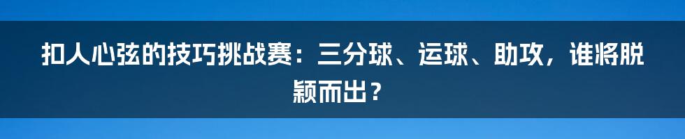 扣人心弦的技巧挑战赛：三分球、运球、助攻，谁将脱颖而出？