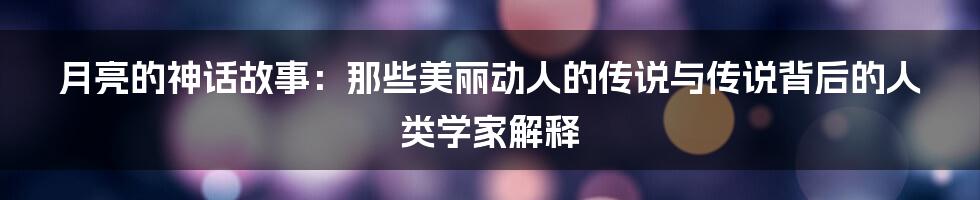 月亮的神话故事：那些美丽动人的传说与传说背后的人类学家解释