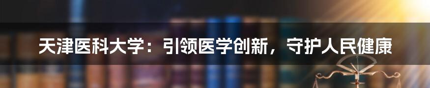 天津医科大学：引领医学创新，守护人民健康