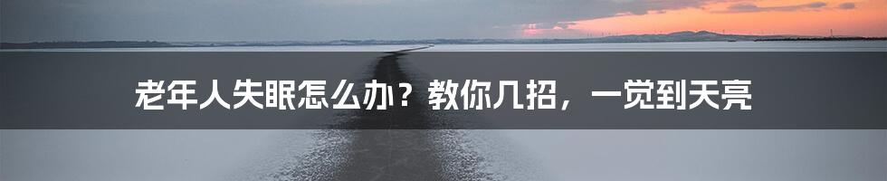 老年人失眠怎么办？教你几招，一觉到天亮