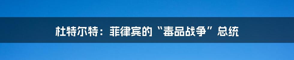 杜特尔特：菲律宾的“毒品战争”总统