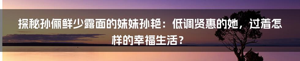 探秘孙俪鲜少露面的妹妹孙艳：低调贤惠的她，过着怎样的幸福生活？