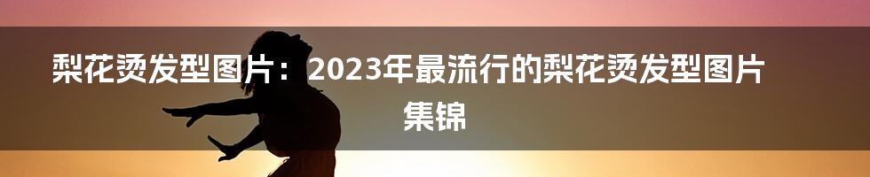 梨花烫发型图片：2023年最流行的梨花烫发型图片集锦