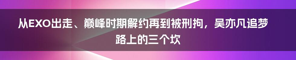 从EXO出走、巅峰时期解约再到被刑拘，吴亦凡追梦路上的三个坎