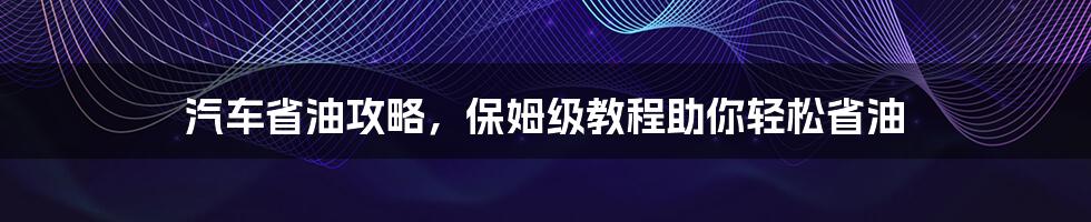 汽车省油攻略，保姆级教程助你轻松省油