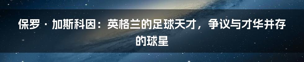 保罗·加斯科因：英格兰的足球天才，争议与才华并存的球星