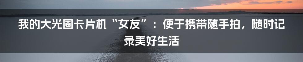 我的大光圈卡片机“女友”：便于携带随手拍，随时记录美好生活