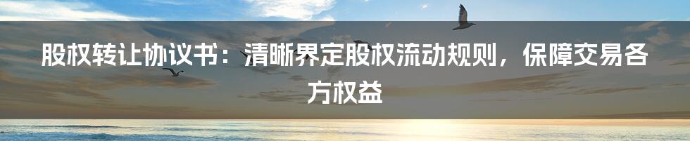 股权转让协议书：清晰界定股权流动规则，保障交易各方权益