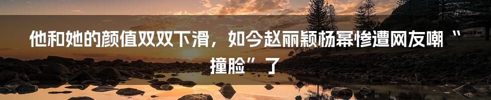 他和她的颜值双双下滑，如今赵丽颖杨幂惨遭网友嘲“撞脸”了