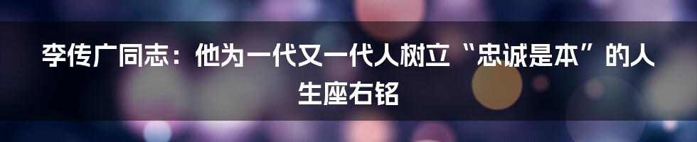 李传广同志：他为一代又一代人树立“忠诚是本”的人生座右铭