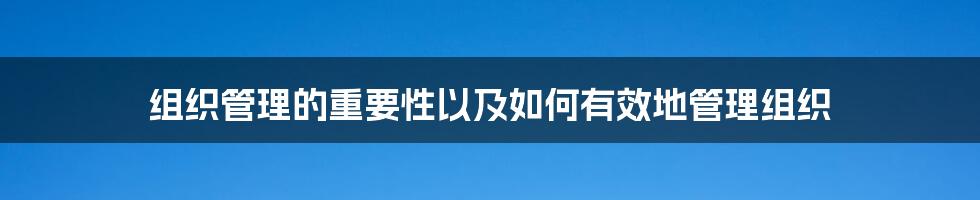 组织管理的重要性以及如何有效地管理组织