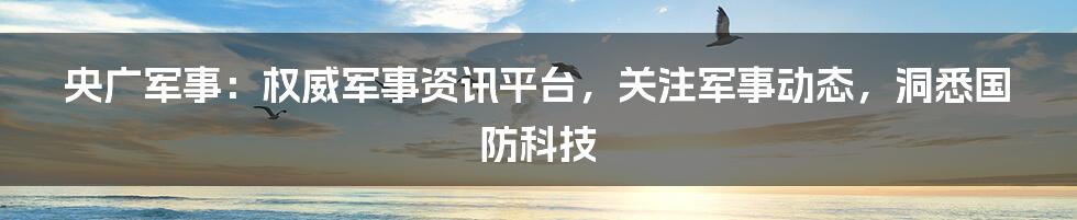 央广军事：权威军事资讯平台，关注军事动态，洞悉国防科技