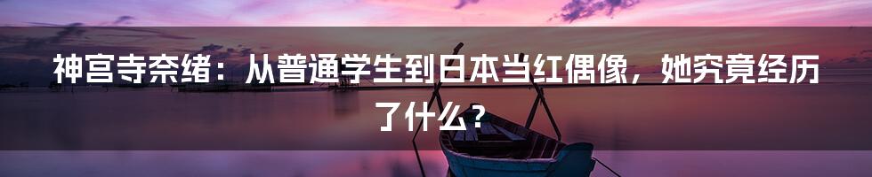 神宫寺奈绪：从普通学生到日本当红偶像，她究竟经历了什么？