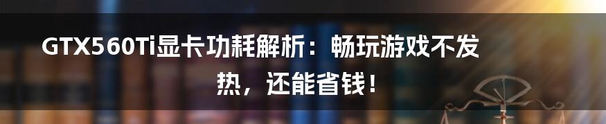 GTX560Ti显卡功耗解析：畅玩游戏不发热，还能省钱！