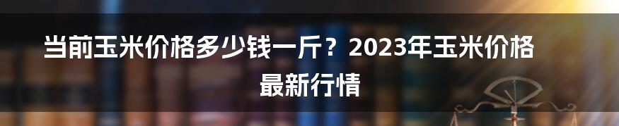 当前玉米价格多少钱一斤？2023年玉米价格最新行情