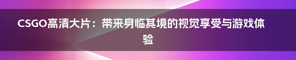 CSGO高清大片：带来身临其境的视觉享受与游戏体验