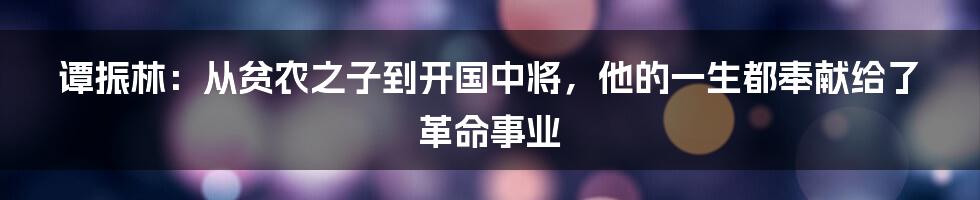 谭振林：从贫农之子到开国中将，他的一生都奉献给了革命事业