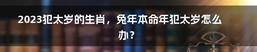 2023犯太岁的生肖，兔年本命年犯太岁怎么办？